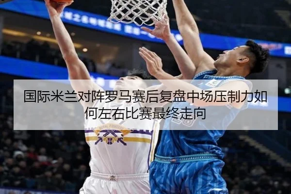 国际米兰对阵罗马赛后复盘中场压制力如何左右比赛最终走向