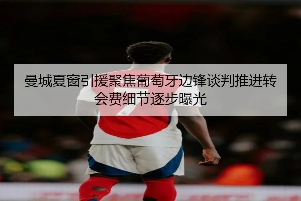 曼城夏窗引援聚焦葡萄牙边锋谈判推进转会费细节逐步曝光