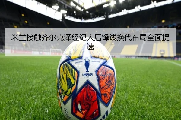 米兰接触齐尔克泽经纪人后锋线换代布局全面提速