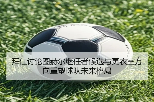 拜仁讨论图赫尔继任者候选与更衣室方向重塑球队未来格局