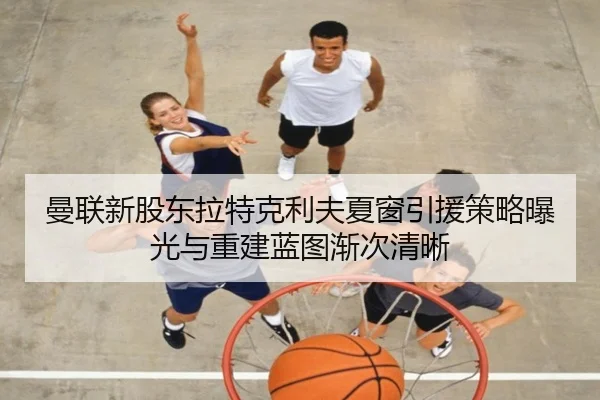 曼联新股东拉特克利夫夏窗引援策略曝光与重建蓝图渐次清晰