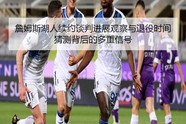 詹姆斯湖人续约谈判进展观察与退役时间猜测背后的多重信号