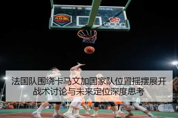 法国队围绕卡马文加国家队位置摇摆展开战术讨论与未来定位深度思考