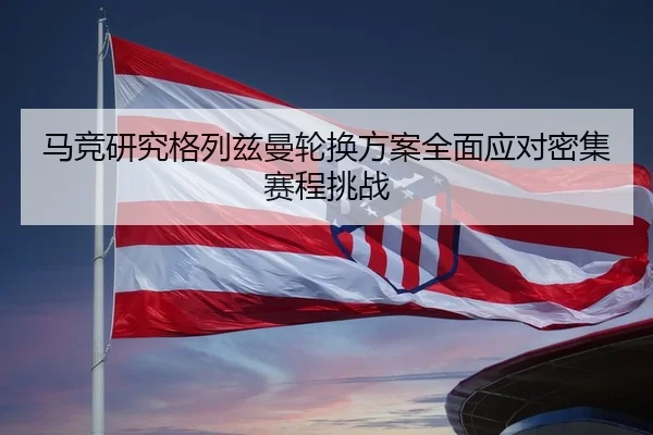马竞研究格列兹曼轮换方案全面应对密集赛程挑战