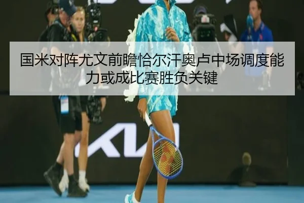 国米对阵尤文前瞻恰尔汗奥卢中场调度能力或成比赛胜负关键
