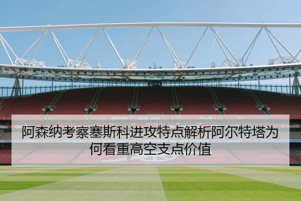 阿森纳考察塞斯科进攻特点解析阿尔特塔为何看重高空支点价值
